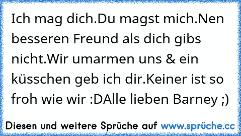 Ich mag dich.
Du magst mich.
Nen besseren Freund als dich gibs nicht.
Wir umarmen uns & ein küsschen geb ich dir.
Keiner ist so froh wie wir :D
Alle lieben Barney ;)