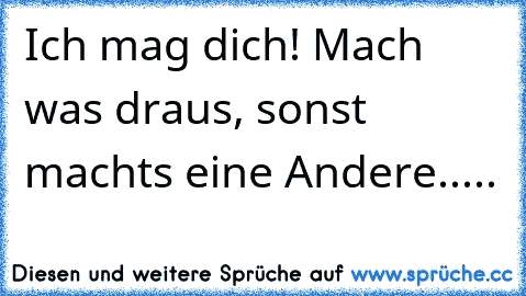 Ich mag dich! Mach was draus, sonst machts eine Andere.....