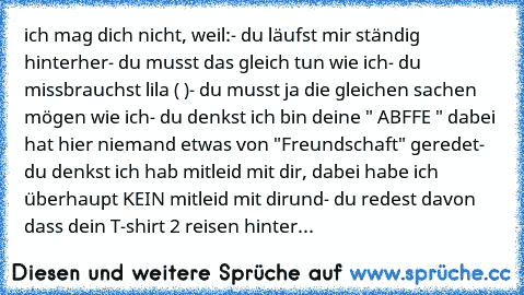 ich mag dich nicht, weil:
- du läufst mir ständig hinterher
- du musst das gleich tun wie ich
- du missbrauchst lila ( ♥)
- du musst ja die gleichen sachen mögen wie ich
- du denkst ich bin deine " ABFFE " dabei hat hier niemand etwas von "Freundschaft" geredet
- du denkst ich hab mitleid mit dir, dabei habe ich überhaupt KEIN mitleid mit dir
und
- du redest davon dass dein T-shirt 2 reisen hinter...