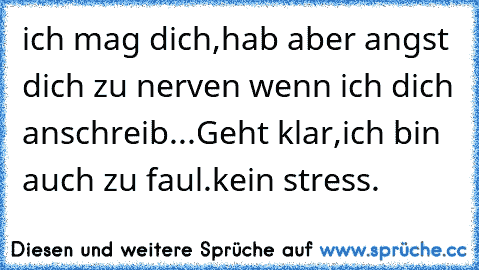 ich mag dich,hab aber angst dich zu nerven wenn ich dich anschreib...Geht klar,ich bin auch zu faul.kein stress.