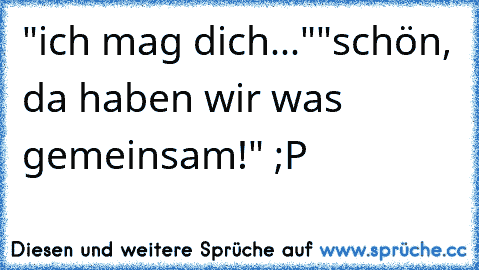 "ich mag dich..."
"schön, da haben wir was gemeinsam!" ;P