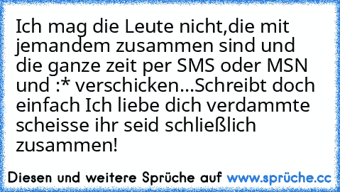 Ich mag die Leute nicht,die mit jemandem zusammen sind und die ganze zeit per SMS oder MSN ♥ und :* verschicken...Schreibt doch einfach Ich liebe dich verdammte scheisse ihr seid schließlich zusammen!