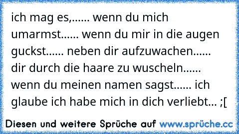 ich mag es,...
... wenn du mich umarmst...
... wenn du mir in die augen guckst...
... neben dir aufzuwachen...
... dir durch die haare zu wuscheln...
... wenn du meinen namen sagst...
... 
ich glaube ich habe mich in dich verliebt... ;[