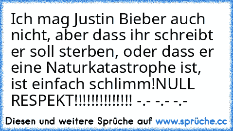 Ich mag Justin Bieber auch nicht, aber dass ihr schreibt er soll sterben, oder dass er eine Naturkatastrophe ist, ist einfach schlimm!
NULL RESPEKT!!!!!!!!!!!!!! 
-.- -.- -.-