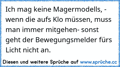 Ich mag keine Magermodells, - wenn die aufs Klo müssen, muss man immer mitgehen- sonst geht der Bewegungsmelder fürs Licht nicht an.