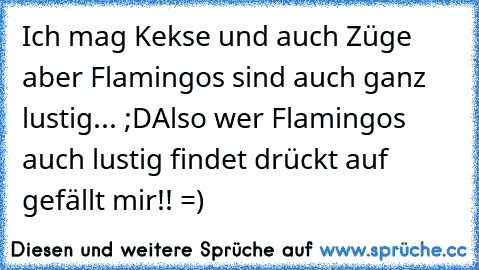 Ich mag Kekse und auch Züge aber Flamingos sind auch ganz lustig... ;D
Also wer Flamingos auch lustig findet drückt auf gefällt mir!! =)