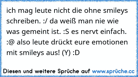 ich mag leute nicht die ohne smileys schreiben. :/ da weiß man nie wie was gemeint ist. :S es nervt einfach. :@ also leute drückt eure emotionen mit smileys aus! (Y) :D