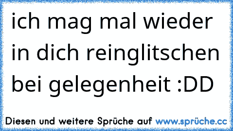 ich mag mal wieder in dich reinglitschen bei gelegenheit :DD