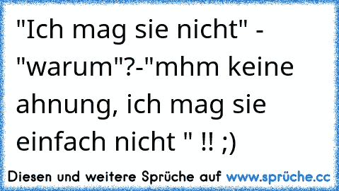 "Ich mag sie nicht" - "warum"?-"mhm keine ahnung, ich mag sie einfach nicht " !! ;)