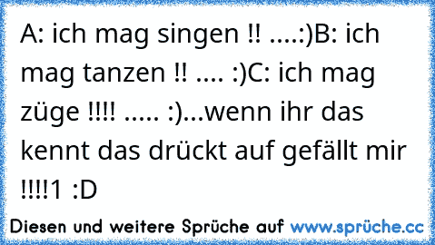 A: ich mag singen !! ....:)
B: ich mag tanzen !! .... :)
C: ich mag züge !!!! ..... :)
...
wenn ihr das kennt das drückt auf gefällt mir !!!!1 :D