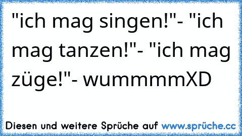 "ich mag singen!"- "ich mag tanzen!"- "ich mag züge!"- wummmm
XD