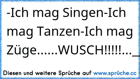 -Ich mag Singen
-Ich mag Tanzen
-Ich mag Züge
...
...WUSCH!!!!!...
________________________
(____!___!___!___!___!____)
°° °° °° °° °° °° °° °° °° °° °°