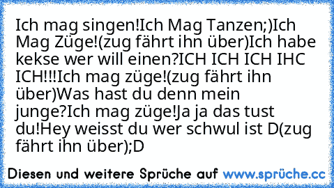 Ich mag singen!
Ich Mag Tanzen;)
Ich Mag Züge!
(zug fährt ihn über)
Ich habe kekse wer will einen?
ICH ICH ICH IHC ICH!!!
Ich mag züge!
(zug fährt ihn über)
Was hast du denn mein junge?
Ich mag züge!
Ja ja das tust du!
Hey weisst du wer schwul ist D
(zug fährt ihn über)
;D