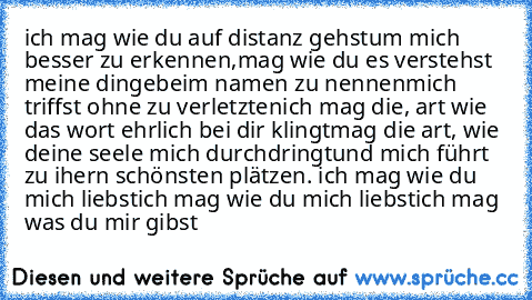 ich mag wie du auf distanz gehst
um mich besser zu erkennen,
mag wie du es verstehst meine dinge
beim namen zu nennen
mich triffst ohne zu verletzten
ich mag die, art wie das wort ehrlich bei dir klingt
mag die art, wie deine seele mich durchdringt
und mich führt zu ihern schönsten plätzen. 
ich mag wie du mich liebst
ich mag wie du mich liebst
ich mag was du mir gibst