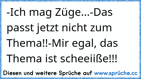 -Ich mag Züge...
-Das passt jetzt nicht zum Thema!!
-Mir egal, das Thema ist scheeiiße!!!