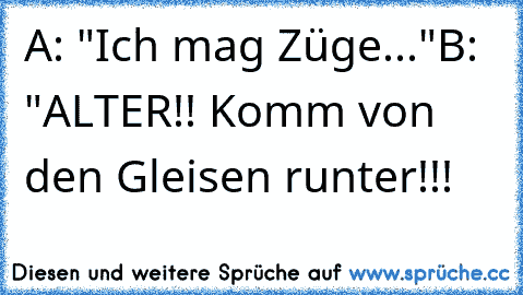 A: "Ich mag Züge..."
B: "ALTER!! Komm von den Gleisen runter!!!