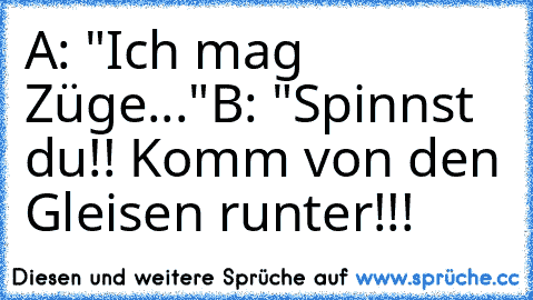 A: "Ich mag Züge..."
B: "Spinnst du!! Komm von den Gleisen runter!!!