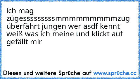 ich mag züge
sssssssssmmmmmmmmm
zug überfährt jungen wer asdf kennt weiß was ich meine und klickt auf gefällt mir