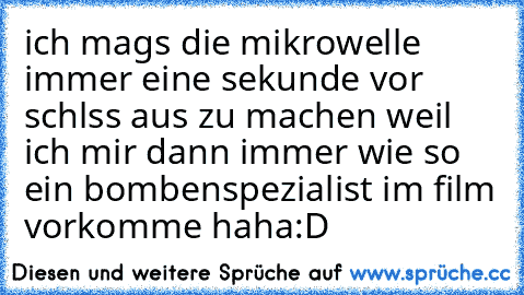 ich mags die mikrowelle immer eine sekunde vor schlss aus zu machen weil ich mir dann immer wie so ein bombenspezialist im film vorkomme haha
:D