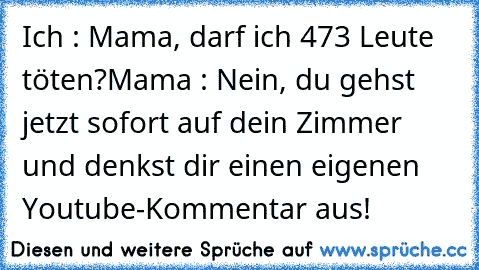 Ich : Mama, darf ich 473 Leute töten?
Mama : Nein, du gehst jetzt sofort auf dein Zimmer und denkst dir einen﻿ eigenen Youtube-Kommentar aus!