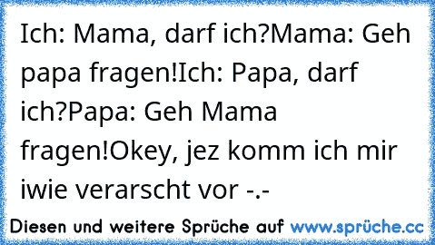 Ich: Mama, darf ich?
Mama: Geh papa fragen!
Ich: Papa, darf ich?
Papa: Geh Mama fragen!
Okey, jez komm ich mir iwie verarscht vor -.-