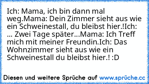 Ich: Mama, ich bin dann mal weg.
Mama: Dein Zimmer sieht aus wie ein Schweinestall, du bleibst hier.!
Ich: ... 
Zwei Tage später...
Mama: Ich Treff mich mit meiner Freundin.
Ich: Das Wohnzimmer sieht aus wie ein Schweinestall du bleibst hier.! :D