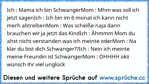 Ich : Mama ich bin Schwanger
Mom : Mhm was soll ich jetzt sagen
Ich : Ich bin im 6 monat ich kann nicht merh abtreiben
Mom : Was scheiße naja dann brauchen wir ja jetzt das Kind
Ich : Ähmmm Mom du ahst nicht verstanden was ich meinte oder
Mom : Na klar du bist dich Schwanger??
Ich : Nein ich meinte meine Freundin ist Schwanger
Mom : OHHHH okii wünsch ihr viel unglück