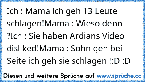 Ich : Mama ich geh 13 Leute schlagen!
Mama : Wieso denn ?
Ich : Sie haben Ardians Video disliked!
Mama : Sohn﻿ geh bei Seite ich geh sie schlagen !
:D :D