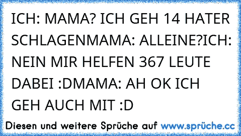 ICH: MAMA? ICH GEH 14 HATER SCHLAGEN
MAMA: ALLEINE?
ICH: NEIN MIR HELFEN 367 LEUTE DABEI :D
MAMA: AH OK ICH GEH AUCH MIT :D