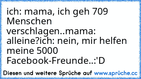 ich: mama, ich geh 709 Menschen verschlagen..
mama: alleine?
ich: nein, mir helfen meine 5000 Facebook-Freunde..
:'D