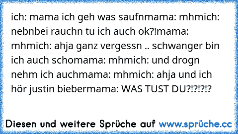 ich: mama ich geh was saufn
mama: mhm
ich: nebnbei rauchn tu ich auch ok?!
mama: mhm
ich: ahja ganz vergessn .. schwanger bin ich auch scho
mama: mhm
ich: und drogn nehm ich auch
mama: mhm
ich: ahja und ich hör justin bieber
mama: WAS TUST DU?!?!?!?