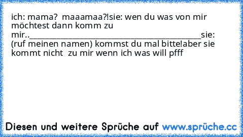 ich: mama?  maaamaa?!
sie: wen du was von mir möchtest dann komm zu mir..
____________________________________________
sie: (ruf meinen namen) kommst du mal bitte!
aber sie kommt nicht  zu mir wenn ich was will pfff