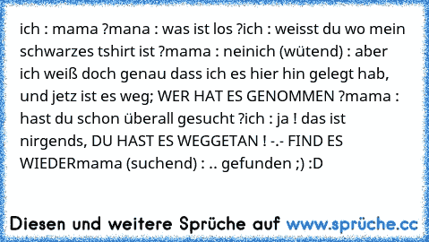 ich : mama ?
mana : was ist los ?
ich : weisst du wo mein schwarzes tshirt ist ?
mama : nein
ich (wütend) : aber ich weiß doch genau dass ich es hier hin gelegt hab, und jetz ist es weg; WER HAT ES GENOMMEN ?
mama : hast du schon überall gesucht ?
ich : ja ! das ist nirgends, DU HAST ES WEGGETAN ! -.- FIND ES WIEDER
mama (suchend) : .. gefunden ;)
♥ :D