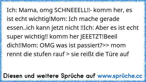 Ich: Mama, omg SCHNEEELL!!- komm her, es ist echt wichtig!
Mom: Ich mache gerade essen..ich kann jetzt nicht !!
Ich: Aber es ist echt super wichtig!! komm her JEEETZT!
Beeil dich!!
Mom: OMG was ist passiert?
>> mom rennt die stufen rauf > sie reißt die Türe auf 