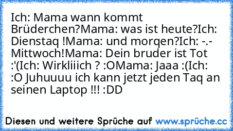 Ich: Mama wann kommt Brüderchen?
Mama: was ist heute?
Ich: Dienstaq !
Mama: und morqen?
Ich: -.- Mittwoch!
Mama: Dein bruder ist Tot :'(
Ich: Wirkliiich ? :O
Mama: Jaaa :(
Ich: :O Juhuuuu ich kann jetzt jeden Taq an seinen Laptop !!! :DD