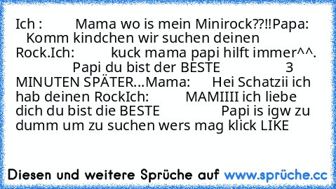 Ich :         Mama wo is mein Minirock??!!
Papa:       Komm kindchen wir suchen deinen Rock.
Ich:          kuck mama papi hilft immer^^.
                 Papi du bist der BESTE♥
                  3 MINUTEN SPÄTER...
Mama:      Hei Schatzii ich hab deinen Rock♥
Ich:          MAMIIII ich liebe dich du bist die BESTE♥
                 Papi is igw zu dumm um zu suchen 
wer´s mag klick LIKE♥