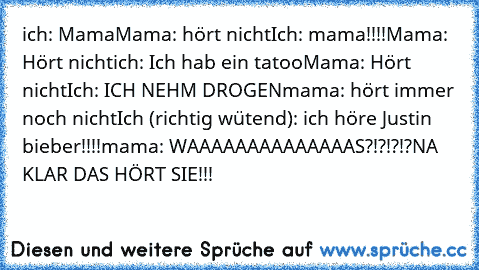 ich: Mama
Mama: hört nicht
Ich: mama!!!!
Mama: Hört nicht
ich: Ich hab ein tatoo
Mama: Hört nicht
Ich: ICH NEHM DROGEN
mama: hört immer noch nicht
Ich (richtig wütend): ich höre Justin bieber!!!!
mama: WAAAAAAAAAAAAAAS?!?!?!?
NA KLAR DAS HÖRT SIE!!!