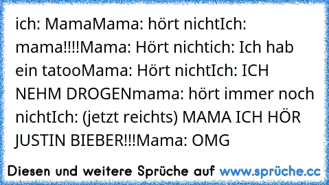 ich: Mama
Mama: hört nicht
Ich: mama!!!!
Mama: Hört nicht
ich: Ich hab ein tatoo
Mama: Hört nicht
Ich: ICH NEHM DROGEN
mama: hört immer noch nicht
Ich: (jetzt reichts) MAMA ICH HÖR JUSTIN BIEBER!!!
Mama: OMG