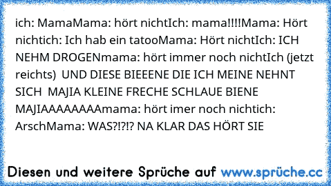 ich: Mama
Mama: hört nicht
Ich: mama!!!!
Mama: Hört nicht
ich: Ich hab ein tatoo
Mama: Hört nicht
Ich: ICH NEHM DROGEN
mama: hört immer noch nicht
Ich (jetzt reichts)  UND DIESE BIEEENE DIE ICH MEINE NEHNT SICH  MAJIA KLEINE FRECHE SCHLAUE BIENE MAJIAAAAAAAA
mama: hört imer noch nicht
ich: Arsch
Mama: WAS?!?!? 
NA KLAR DAS HÖRT SIE