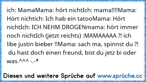 ich: Mama
Mama: hört nicht
Ich: mama!!!!
Mama: Hört nicht
ich: Ich hab ein tatoo
Mama: Hört nicht
Ich: ICH NEHM DROGEN
mama: hört immer noch nicht
Ich (jetzt reichts) :MAMAAAAA ?! ich libe justin bieber !!
Mama: sach ma, spinnst du ?!  du hast doch einen freund, bist du jetz bi oder was.^^^ -.-*