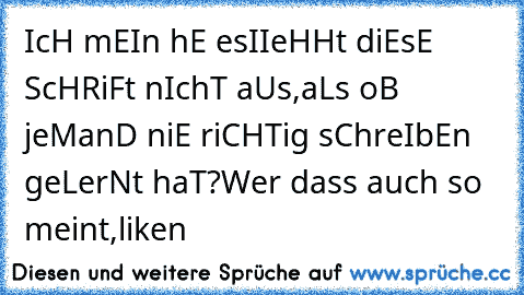 IcH mEIn hE esIIeHHt diEsE ScHRiFt nIchT aUs,aLs oB jeManD niE riCHTig sChreIbEn geLerNt haT?
Wer dass auch so meint,liken