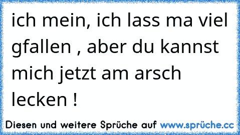 ich mein, ich lass ma viel gfallen , aber du kannst mich jetzt am arsch lecken !