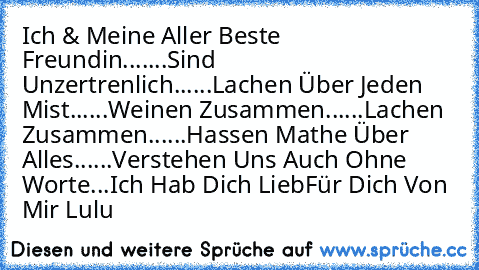 Ich & Meine Aller Beste Freundin....
...Sind Unzertrenlich...
...Lachen Über Jeden Mist...
...Weinen Zusammen...
...Lachen Zusammen...
...Hassen Mathe Über Alles...
...Verstehen Uns Auch Ohne Worte...
♥Ich Hab Dich Lieb♥
Für Dich Von Mir ♥
Lulu♥