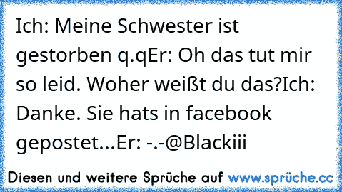 Ich: Meine Schwester ist gestorben q.q
Er: Oh das tut mir so leid. Woher weißt du das?
Ich: Danke. Sie hat´s in facebook gepostet...
Er: -.-
@Blackiii