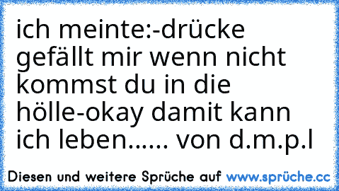 ich meinte:
-drücke gefällt mir wenn nicht kommst du in die hölle
-okay damit kann ich leben
...... von d.m.p.l