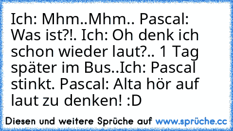 Ich: Mhm..Mhm.. Pascal: Was ist?!. Ich: Oh denk ich schon wieder laut?.. 1 Tag später im Bus..Ich: Pascal stinkt. Pascal: Alta hör auf laut zu denken! :D