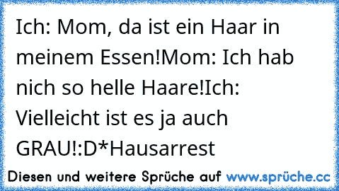 Ich: Mom, da ist ein Haar in meinem Essen!
Mom: Ich hab nich so helle Haare!
Ich: Vielleicht ist es ja auch GRAU!
:D
*Hausarrest