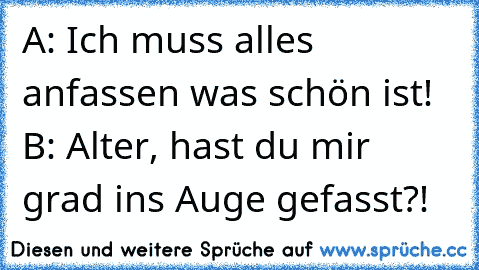 A: Ich muss alles anfassen was schön ist! ♥
B: Alter, hast du mir grad ins Auge gefasst?!