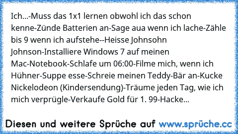 Ich...
-Muss das 1x1 lernen obwohl ich das schon kenne
-Zünde Batterien an
-Sage aua wenn ich lache
-Zähle bis 9 wenn ich aufstehe-
-Heisse Johnsohn Johnson
-Installiere Windows 7 auf meinen Mac-Notebook
-Schlafe um 06:00
-Filme mich, wenn ich Hühner-Suppe esse
-Schreie meinen Teddy-Bär an
-Kucke Nickelodeon (Kindersendung)
-Träume jeden Tag, wie ich mich verprügle
-Verkaufe Gold für 1. 99€
-Hacke...