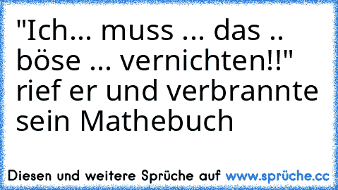 "Ich... muss ... das .. böse ... vernichten!!" rief er und verbrannte sein Mathebuch